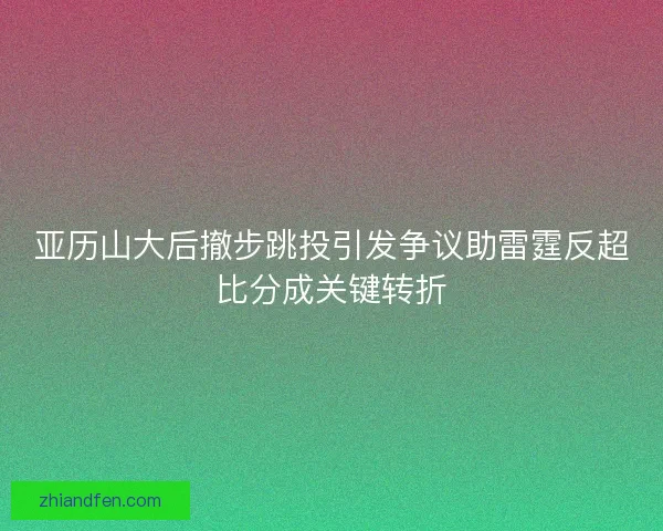 亚历山大后撤步跳投引发争议助雷霆反超比分成关键转折