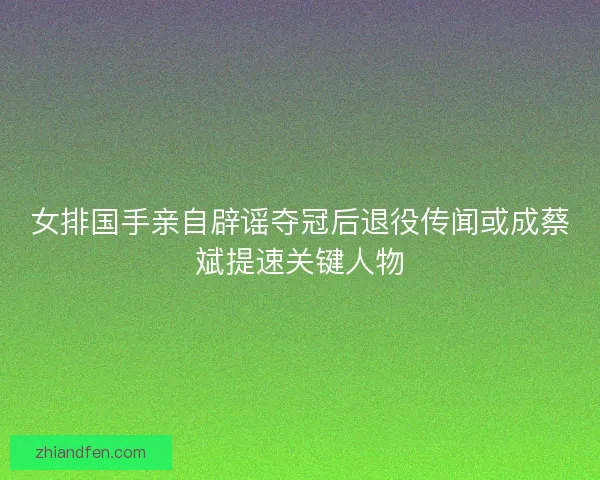 女排国手亲自辟谣夺冠后退役传闻或成蔡斌提速关键人物